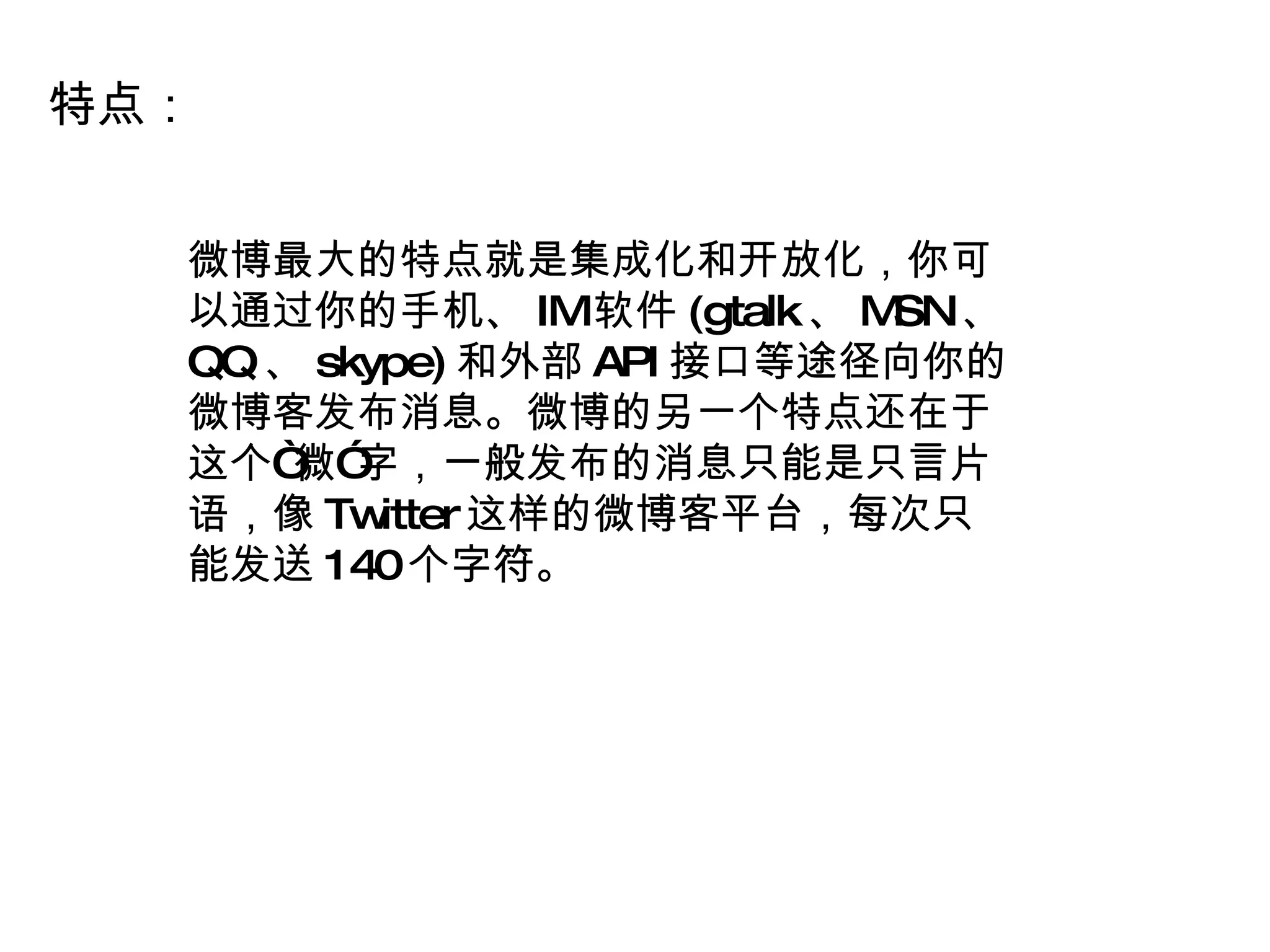 特点： 微博最大的特点就是集成化和开放化，你可以通过你的手机、 IM 软件 (gtalk 、 MSN 、 QQ 、 skype) 和外部 API 接口等途径向你的微博客发布消息。微博的另一个特点还在于这个“微”字，一般发布的消息只能是只言片语，像 Twitter 这样的微博客平台，每次只能发送 140 个字符。 