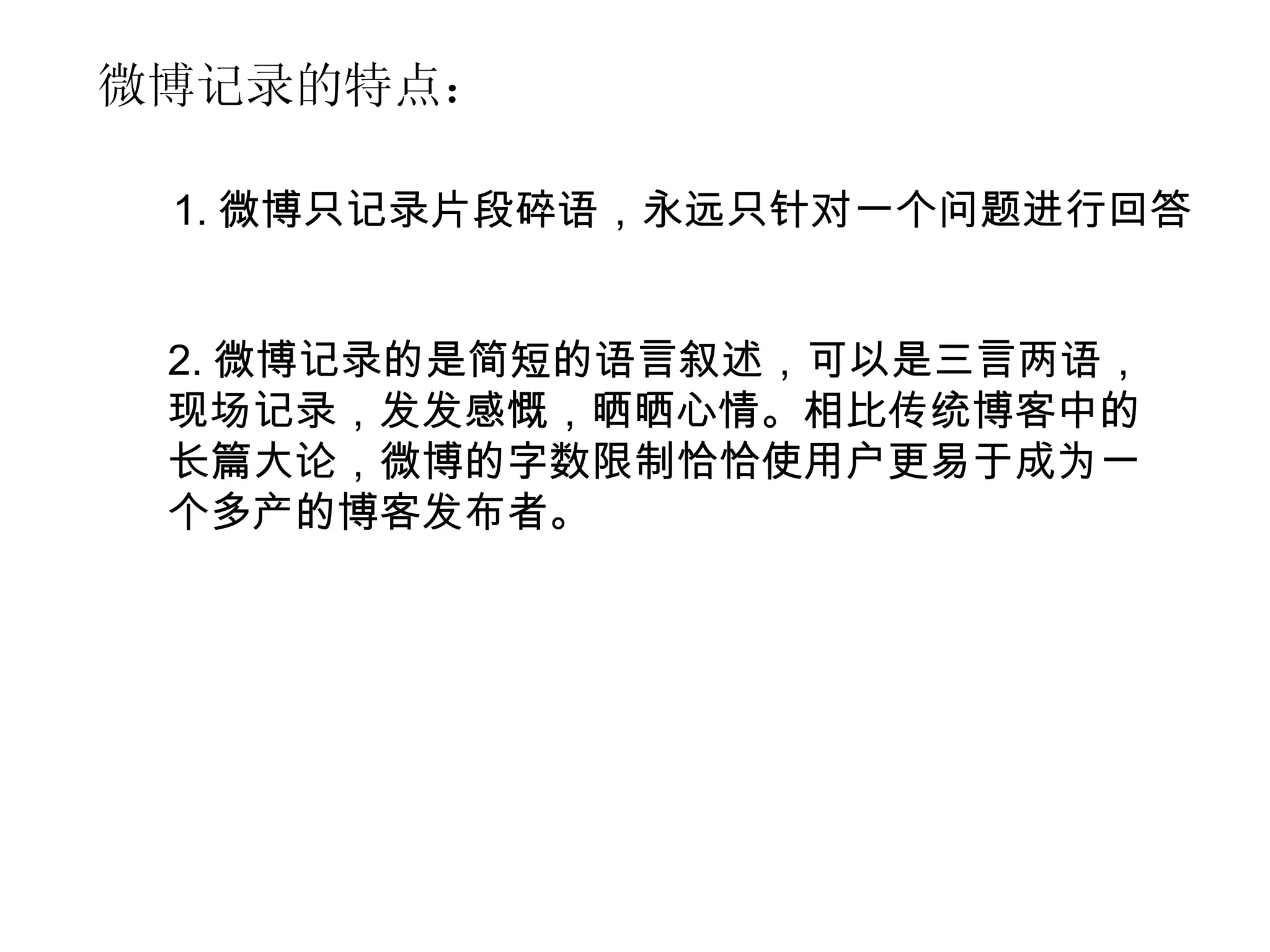 2. 微博记录的是简短的语言叙述，可以是三言两语，现场记录，发发感慨，晒晒心情。相比传统博客中的长篇大论，微博的字数限制恰恰使用户更易于成为一个多产的博客发布者。 微博记录的特点： 1. 微博只记录片段碎语，永远只针对一个问题进行回答 