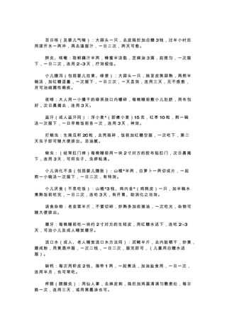 　　百日咳（及婴儿气喘）：大蒜头一只，去皮捣烂加白糖 3钱，过半小时后
用滚开水一两冲，再去渣服汁，一日二次，两天可愈。

　　肺炎、咳嗽：取鲜藕汁半两，蜂蜜半汤匙，芝麻油 3滴，起搅匀，一次服
下 ， 一 日 二 次 ， 连 用 2~3 天 ， 疗 效 极 佳 。

　　小儿腹泻（包括婴儿拉黄、绿便）：大蒜头一只，烧至皮焦蒜熟，再煎半
碗汤，加红糖适量，一次服下，一日三次，一天显效，连用三天，无不痊愈，
并可治细菌性痢疾。

　　夜啼：大人用一小撮干的绿茶放口内嚼碎，每晚睡前敷小儿肚脐，用布包
好，次日晨揭去，连用 3天。

　 　 盗 汗 （ 成 人 盗 汗 同 ） ： 浮 小 麦 *（ 即 瘪 小 麦 ） 15 克 ， 红 枣 10 粒 ， 煎 一 碗
汤一次服下，一日早晚饭前各一次，连用 3天，神效。

　 　 打 蛔 虫 ： 生 南 瓜 籽 20 粒 ， 去 壳 捣 碎 ， 饭 前 加 红 糖 空 服 ， 一 次 吃 下 ， 第 二
天虫子即可随大便排出。忌油腻。

　　蛲虫：（经常肛门痒）每晚睡前用一块 2寸对方的胶布贴肛门，次日晨揭
下，连用 3天，可将虫子、虫卵粘清。

　 　 小 儿 消 化 不 良 （ 包 括 婴 儿 腹 胀 ） ： 山 楂 *半 两 ， 白 萝 卜 一 两 切 成 片 ， 一 起
煎一小碗汤一次服下，一日二次，有特效。

　 　 小 儿 厌 食 （ 不 思 吃 饭 ） ： 山 楂 *3 钱 、 鸡 内 金 *（ 鸡 肫 皮 ） 一 只 ， 加 半 碗 水
煮熟饭前吃完，一日二次，连吃 3天，有开胃、助消化之功效。

　　误食杂物：老韭菜半斤，不要切碎，炒熟多加些猪油，一次吃光，杂物可
随大便排出。

　 　 磨 牙 ： 每 晚 睡 前 吃 一 块 约 2 寸 对 方 的 生 桔 皮 ， 用 红 糖 水 送 下 ， 连 吃 2~3
天，可治小儿及成人睡觉磨牙。

　　流口水（成人、老人睡觉流口水方法同）：泥鳅半斤，去内脏晒干，炒黄，
磨成粉，用黄酒冲服，一次二钱，一日二次，服完即可，（儿童用白糖水送
服）。

　　缺钙：每次用虾皮 2钱、海带 1 两，一起煮汤，加油盐食用，一日一次，
连用半月，也可常吃。

　　痄腮（腮腺炎）：用仙人掌，去掉皮刺，捣烂加鸡蛋清调匀敷患处，每日
换一次，连用三天，或用黑墨涂也可。
 