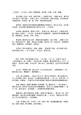 一次吃完，一日 3次，连用一星期痊愈。忌韭菜、洋葱、大蒜、辣椒。

　 　 视 力 衰 退 （ 老 光 、老 花 、视 物 不 清 ） ： 白 菊 花 *3 克 ， 干 桑 叶 *2 克 ， 每 日 用
开 水 泡 饮 （ 可 泡 三 遍 ） ， 连 用 1 ~3 月 ， 可 补 肝 明 目 ， 使 视 力 恢 复 ， 并 可 预 防 老
光眼的形成。忌吃葱、姜、蒜、羊肉、狗肉等热性食物。

　 　 偷 针 眼 ： 用 缝 衣 针 的 针 鼻 部 反 复 摩 擦 患 处 并 稍 用 力 ， 每 日 2~3 次 ， 2 日 即
可治愈，也可用线扎患病那边的中指节半小时，一天可消。

　 　 白 内 障 （ 晶 体 混 浊 、 使 视 力 下 降 ） ： 蛇 壳 * 1 克 ， 蝉 衣 *3 只 ， 白 菊 花 *5 克 ，
煎 一 碗 汤 一 次 服 下 ， 一 日 3 次 ， 连 用 20 天 可 退 翳 明 目 ， 如 能 同 时 用 早 晨 露 水 滴
眼，效果更佳。忌吃酒、羊肉、狗肉。

　　青光眼（眼球内压力太高，角膜水肿或呈雾状，视力下降）：猪眼 1 只切
碎 ， 加 桂 元 肉 7 只 ， 煮 熟 ， 再 加 油、 适 量 ， 每 日 吃 一 剂 ， 连 吃 半 月 ， 能 使 眼 内
                              盐
轻松，眼睛明亮，忌吃鹅肉、动物血。

　 　 中 耳 炎 （ 耳 内 长 期 流 水 、流 脓 、胀 痛 ） ： 鲜 韭 菜 汁 5 钱 ， 加 入 明 矾 *半 钱 ，
溶 化 后 滴 入 耳 内 ， 一 次 1 ~2 滴 ， 一 日 2 次 ， 连 用 5 天 。




　 　 耳 鸣 、 耳 聋 ： 用 乌 龟 尿 滴 入 耳 内 ， 一 次 二 滴 ， 一 日 一 次 ， 连 用 7 ~ 10 天 。
（ 取 乌 龟 尿 法 ： 用 一 只 镜 子 ， 对 乌 龟 头 照 ， 即 撒 尿 ， 最 好 用 荷 叶 接 ）。 方 ： 口
                                                              又
含 铁 片 ， 耳 处 放 一 磁 铁 ， 听 5 分 钟 ， 每 日 2 次 ， 连 用 20 天 ， 此 方 对 先 天 性 耳 聋
无效。

　　虫入耳：用猫尿二滴，滴入耳中，虫子会自动出来。（提取猫尿法：用一
瓣大蒜头去皮，擦猫鼻子，猫即撒尿）。

　 　 口 疮 （ 即 口 腔 溃 疡 ） ： 取 冰 片 *约 1 克 ， 蒸 气 水 半 两 调 匀 ， 每 日 涂 患 处 5
次 ， 2 天 即 愈 。同 时 ， 每 次 用 一 个 石 榴 皮 烧 半 碗 水 服 ， 一 日 二 次 ， 连 用 3 天 ， 以
后 不 复 发 。忌 辣 物 。（ 注 蒸 气 水 可 用 电 饭 锅 盖 下 面 的 水 代 替 或 用 鸡 蛋 黄 熬 油 涂 。

　 　 音 哑、 喉 炎 （ 咽 部 干 燥 疼 痛、 异 物 感 ， 急、 性 均 可 ） ： 胖 大 海 *2 个 ，
          咽                    有             慢
蝉 衣 *3 只 加 一 茶 杯 开 水 泡 好 后 加 半 两 蜂 蜜 搅 匀 ， 每 日 分 几 次 漱 喉 并 慢 咽 下 ， 每
日 一 剂 ， 连 用 15 天 ， 忌 吃 烟 酒 、 一 切 辣 物 和 有 刺 激 性 食 物 。

　 　 扁 桃 体 炎 （ 嗓 子 两 侧 红 肿、 痛、 般 多 发 于 着 凉 后 ） ： 黑 木 耳 一 两 ， 炒 干
                          疼  一
磨成细粉，每次用半汤匙与蜂蜜一汤匙调匀口服，一日 2次，连服 5天永不再
发（此方在发病时用）。忌吃辣物。

　　口臭：芦苇根（鲜、干均可）一两，煎汤一碗，加冰糖适量内服，早晨空
服，连服一星期。清火解毒，治内热胃火。
 