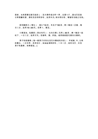 弱者，也有房事过度引起的）：活大青虾或白虾一两，白酒 1 斤，浸 5天后按
日 常 酒 量 吃 酒 ， 酒 吃 完 后 将 虾 炒 吃 ， 连 用 半 月。 补 阴 壮 阳 ， 增 强 性 功 能 之 功 效 。
                                        有



　 　 前 列 腺 肥 大 （ 增 生 ） ： 桃 仁 * 10 克 ， 冬 瓜 子 *20 克 ， 煎 一 碗 汤 一 次 服 ， 每
日 二 次 ， 连 用 15 ~20 天 。 忌 萝 卜 、 蚕 豆 。

　 　 小 便 混 浊 、乳 糜 尿 （ 男 女 均 可 ） ： 生 向 日 葵 （ 无 壳 ） 30 克 ， 煮 一 碗 汤 一 起
吃下，一日二次，连用 7 天。忌海带、酒、肝脏。或用桃树胶代替向日葵籽。

　 　 男 子 性 欲 激 素 （ 指 一 般 男 子 对 性 生 活 无 兴 趣 或 性 冷 淡 ） ： 羊 或 猪、牛、 鸡
                                                              公
的睾丸，一次半两，洗净切片，加油盐调料炒吃，一日一次，连吃 5天，补充
男子性激素，效果极佳。[
 