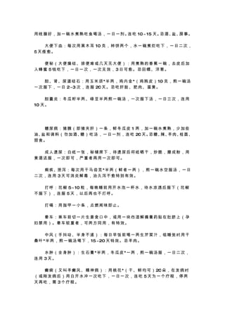 用 线 捆 好 ， 加 一 碗 水 煮 熟 吃 鱼 喝 汤 ， 一 日 一 剂。 吃 10 ~ 15 天。 酒、
                                        连            忌  盐、 事。
                                                          房

　 　 大 便 下 血 ： 每 次 用 黑 木 耳 10 克 ， 柿 饼 两 个 ， 水 一 碗 煮 烂 吃 下 ， 一 日 二 次 ，
5天痊愈。

　　便秘（大便燥结、排便难或几天无大便）：用煮熟的香蕉一碗，去皮后加
入蜂蜜 5钱吃下，一日一次，一次见效，3日可愈。忌田螺、洋葱。

　 　 胆 、肾 、尿 道 结 石 ： 用 玉 米 须 *半 两 ， 鸡 内 金 *（ 鸡 肫 皮 ） 10 克 ， 煎 一 碗 汤
一 次 服 下 ， 一 日 2~3 次 ， 连 服 20 天 。 忌 吃 肝 脏 、 肥 肉 、 蛋 黄 。

 　　胆囊炎：冬瓜籽半两、绿豆半两煎一碗汤，一次服下汤，一日三次，连用
10 天 。




　　糖尿病：猪胰（即猪夹肝）一条，鲜冬瓜皮 1 两，加一碗水煮熟，少加些
油、 和 调 料 （ 勿 加 酒、 ） 吃 汤 ， 一 日 一 剂 ， 连 吃 20 天。 糖、 羊 肉、 圆、
  盐              糖                           忌  辣、   桂
甜食。

　　成人遗尿：白纸一张，秘铺席下，待遗尿后将纸晒干，炒脆，磨成粉，用
黄酒送服，一次即可，严重者再用一次即可。

　 　 痢 疾 、泄 泻 ： 每 次 用 干 马 齿 苋 *半 两 （ 鲜 者 一 两 ） ， 煎 一 碗 水 空 服 汤 ， 一 日
二次，连用 3天可消炎解毒，治久泻不愈特别有效。

　 　 打 呼 ： 花 椒 5~ 10 粒 ， 每 晚 睡 前 用 开 水 泡 一 杯 水 ， 待 水 凉 透 后 服 下 （ 花 椒
不服下），连服 5天，以后再也不打呼。

　　打嗝：用指甲一小条，点燃闻味即止。

　　晕车：乘车前切一片生姜含口中，或用一块伤湿解痛膏药贴在肚脐上（孕
妇禁用）。晕车较重者，可两方同用，有特效。

　　中风（手抖动、半身不遂）：每日早饭前喝一两生芹菜汁，临睡觉时用干
桑 叶 *半 两 ， 煎 一 碗 汤 喝 下 ， 15 ~20 天 特 效 。 忌 羊 肉 。

　 　 水 肿 （ 全 身 肿 ） ： 生 石 膏 *半 两 ， 冬 瓜 皮 *一 两 ， 煎 一 碗 汤 服 ， 一 日 二 次 ，
连用 3天。

　 　 癫 痫 （ 又 叫 羊 癫 风 、 精 神 病 ） ： 用 桃 花 *（ 干 、 鲜 均 可 ） 20 朵 ， 在 发 病 时
（或刚发病后）用白开水冲一次吃下，一日一次，连吃 5天为一个疗程，停两
天再吃，需 3个疗程。
 