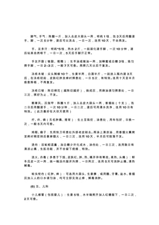 　 　 脚 气、 气 ： 陈 醋 一 斤 ， 加 入 去 皮 大 蒜 头 一 两 ， 明 矾 1 钱 ， 泡 3 天 后 用 醋 浸
         手
手 、 脚 ， 一 次 5 分 钟 ， 浸 后 可 以 洗 去 ， 一 日 一 次 ， 连 用 10 天 ， 不 会 再 发 。

　 　 手 、 足 多 汗 ： 明 矾 *5 钱 ， 热 水 2 斤 ， 一 起 溶 化 浸 手 脚 ， 一 次 10 分 钟 ， 浸
后站其自然晾干，一日一次，5天后手脚汗正常。

　　手足开裂（皲裂、粗糙）：生羊油或猪油一两，加蜂蜜或白糖 3钱，捣匀
搽 手 脚 ， 一 日 2~3 次 ， 一 般 7 天 可 愈 。 再 搽 几 天 以 后 不 复 发 。

　 　 冻 疮 未 破 ： 尖 头 辣 椒 10 个 ， 生 姜 半 两 ， 白 酒 半 斤 ， 一 起 放 入 瓶 内 浸 3 天
后 ， 在 冻 疮 初 起 ， 皮 肤 红 肿 发 痒 时 搽 患 处 ， 一 日 5 次 ， 有 特 效。 用 十 天 至 半 月
                                                      连
痊愈除根，不再复发。

　　冻疮已破：陈旧棉花（越陈旧越好），烧成灰，用麻油调匀搽患处，一日
三次，搽好为止，不发。

　　鹅掌风、灰指甲：陈醋 1 斤，加入去皮大蒜头一两，香烟丝（十支），泡
二 日 后 用 醋 浸 手 ， 一 次 10 分 钟 ， 一 日 二 次 ， 浸 后 可 用 清 水 洗 净 ， 连 用 10 日 有
特效。（此方最好在大伏天使用）

　 　 疔 、疖、痈 （ 无 名 肿 痛 、搭 背 ） ： 生 土 豆 捣 烂 ， 涂 患 处 ， 用 布 包 好 ， 日 换 一
次，一般 5天内可愈。

　 　 鸡 眼、 子 ： 先 用 快 刀 将 患 处 外 部 老 皮 削 去。 涂 上 清 凉 油 ， 用 香 烟 火 熏 烤
          瘊                                再
至 疼 时 稍 坚 持 后 拿 掉 烟 火 ， 一 日 二 次 ， 连 用 10 天 ， 半 月 后 可 脱 落 不 发 。

　　烫伤：活蚯蚓适量，加白糖少许化成水，涂伤处，一日三次，连用数日有
清凉止痛，生肌功能，并不会留下疤痕，特效。

　 　 流 火、 毒 （ 多 患 于 下 肢、 肤 红、 热、 并 伴 有 寒 战、 热、 痛 ） ： 鲜
          丹                皮      肿、    痛             高    头
冬 瓜 皮 一 次 一 两 ， 烧 一 碗 汤 内 服 并 外 搽 ， 一 日 两 次 ， 连 用 5 天 可 消 肿 止 痛、 热
                                                                清
解毒。

　 　 蚊 虫 咬 伤 （ 红 肿、 ） ： 可 选 用 大 蒜 头、 姜 擦 ， 或 用 醋、 膏、 水、 烟
                  痒                生            牙  盐  香
灰加入人的口水调匀涂，均可立即见效止痒，解毒消肿。

　 　 (6) 五 、 儿 科

　　小儿感冒（包括婴儿）：生姜 5钱，水半碗煎开加入红糖服下，一日二次，
2天可愈。
 