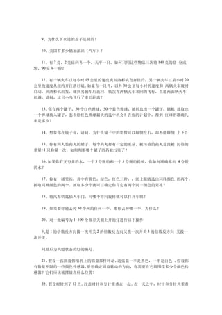 　　9、为什么下水道的盖子是圆的？

　　10、美国有多少辆加油站（汽车）？

　　11、有 7 克、2 克砝码各一个，天平一只，如何只用这些物品三次将 140 克的盐 分成
50、90 克各一份？


　　12、有一辆火车以每小时 15 公里的速度离开洛杉矶直奔纽约，另一辆火车以第小时 20
公里的速度从纽约开往洛杉矶。  如果有一只鸟，以外 30 公里每小时的速度和 两辆火车现时
启动，从洛杉矶出发，碰到另辆车后返回，依次在两辆火车来回的飞行，直道两面辆火车
相遇，请问，这只小鸟飞行了多长距离？

　　13、你有两个罐子，50 个红色弹球，50 个蓝色弹球，随机选出一个罐子，随机 选取出
一个弹球放入罐子，怎么给红色弹球最大的选中机会？在你的计划中，得到 红球的准确几
率是多少？

　　14、想象你在镜子前，请问，为什么镜子中的影像可以颠倒左右，却不能颠倒 上下？

　　15、你有四人装药丸的罐子，每个药丸都有一定的重量，被污染的药丸是没被 污染的
重量+1.只称量一次，如何判断哪个罐子的药被污染了？

　　16、如果你有无穷多的水，一个 3 夸脱的和一个 5 夸脱的提桶，你如何准确称出 4 夸脱
的水？

　　17、你有一桶果冻，其中有黄色，绿色，红色三种，，闭上眼睛选出同样颜色 的两个，
抓取同种颜色的两个。抓取多少个就可以确定你肯定有两个同一颜色的果冻？

　　18、将汽车钥匙插入车门，向哪个方向旋转就可以打开车锁？

　　19、如果要你能去掉 50 个州的任何一个，那你去掉哪一个，为什么？

　　20、对一批编号为 1~100 全部开关朝上开的灯进行以下操作

　　凡是 1 的倍数反方向拨一次开关 2 的倍数反方向又拨一次开关 3 的倍数反方向 又拨一
次开关。

　　问最后为关熄状态的灯的编号。

　　21、假设一张圆盘像唱机上的唱盘那样转动。这张盘一半是黑色，一半是白色 。假设你
有数量不限的一些颜色传感器。 要想确定圆盘转动的方向，你需要在它周围摆多少个颜色传
感器？它们应该被摆放在什么位置？

　　22、假设时钟到了 12 点。注意时针和分针重叠在一起。在一天之中，时针和分针共重叠
 