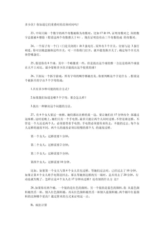 多少次？你知道它们重叠时的具体时间吗？

　　23、中间只隔一个数字的两个奇数被称为奇数对，比如 17 和 19。证明奇数对之 间的数
字总能被 6 整除（假设这两个奇数都大于 6）。现在证明没有由三个奇数组成 的奇数对。

　　24、一个屋子有一个门（门是关闭的）和 3 盏电灯。屋外有 3 个开关，分别与这 3 盏灯
相连。 你可以随意操纵这些开关，可一旦你将门打开，就不能变换开关了。    确定每个开关具
体管哪盏灯。

　　25、假设你有 8 个球，其中一个略微重一些，但是找出这个球的惟一方法是将两个球放
在天平上对比。最少要称多少次才能找出这个较重的球？

　　26、下面玩一个拆字游戏，所有字母的顺序都被打乱。你要判断这个字是什么 。假设这
个被拆开的字由 5 个字母组成：

　　1.共有多少种可能的组合方式？

　　2.如果我们知道是哪 5 个字母，那会怎么样？

　　3.找出一种解决这个问题的方法。

　　27、有 4 个女人要过一座桥。她们都站在桥的某一边，要让她们在 17 分钟内全 部通过
这座桥。 这时是晚上。  她们只有一个手电筒。最多只能让两个人同时过桥。不管是谁过桥，不
管是一个人还是两个人，必须要带着手电筒。    手电筒必须要传来传去，不能扔过去。  每个女
人过桥的速度不同，两个人的速度必须以较慢的那个人 的速度过桥。

　　第一个女人：过桥需要 1 分钟；

　　第二个女人：过桥需要 2 分钟；

　　第三个女人：过桥需要 5 分钟；

　　第四个女人：过桥需要 10 分钟。

　　比如，如果第一个女人与第 4 个女人首先过桥，等她们过去时，已经过去了 10 分钟。
如果让第 4 个女人将手电筒送回去，那么等她到达桥的另一端时，总共用去了 20 分钟，行
动也就失败了。怎样让这 4 个女人在 17 分钟内过桥？还有别的什么方 法？

　　28、如果你有两个桶，一个装的是红色的颜料，另一个装的是蓝色的颜料。 从蓝色颜
                                    你
料桶里舀一杯，倒入红色颜料桶，再从红色颜料桶里舀一杯倒入蓝颜料桶。 两个桶中红蓝颜
料的比例哪个更高？通过算术的方式来证明这一点。

　　B：疯狂计算
 