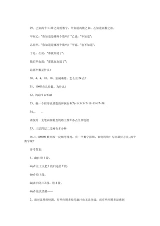 　　29、已知两个 1~30 之间的数字，甲知道两数之和，乙知道两数之积。

　　甲问乙："你知道是哪两个数吗？"乙说："不知道"；

　　乙问甲："你知道是哪两个数吗？"甲说："也不知道"；

　　于是，乙说："那我知道了"；

　　随后甲也说："那我也知道了"；

　　这两个数是什么？

　　30、4，4，10，10，加减乘除，怎么出 24 点？

　　31、1000!有几位数，为什么？

　　32、F(n)=1 n>8 n0

　　33、编一个程序求质数的和例如 F(7)=1+3+5+7+11+13+17=58

　　34。
   、。     。

　　请仅用一支笔画四根直线将上图 9 各点全部连接

　　35、三层四层二叉树有多少种

　　36、1--100000 数列按一定顺序排列，有一个数字排错，如何纠错？写出最好方法。两个
数字呢？

　　参考答案:

　　1、day1 给 1 段，

　　day2 让工人把 1 段归还给 2 段，

　　day3 给 1 段，

　　day4 归还 1 2 段，给 4 段。

　　day5 依次类推……

　　2、面对这样的怪题，有些应聘者绞尽脑汁也无法分成；而有些应聘者却感到
 