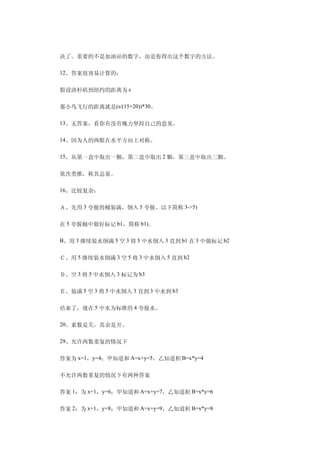 　　决了。重要的不是加油站的数字，而是你得出这个数字的方法。

　　12、答案很容易计算的：

　　假设洛杉矶到纽约的距离为 s

　　那小鸟飞行的距离就是(s/(15+20))*30。

　　13、无答案，看你有没有魄力坚持自己的意见。

　　14、因为人的两眼在水平方向上对称。

　　15、从第一盒中取出一颗，第二盒中取出 2 颗，第三盒中取出三颗。

　　依次类推，称其总量。

　　16、比较复杂：

　　Ａ、先用 3 夸脱的桶装满，倒入 5 夸脱。以下简称 3->5)

　　在 5 夸脱桶中做好标记 b1，简称 b1)。

　　B、用 3 继续装水倒满 5 空 3 将 5 中水倒入 3 直到 b1 在 3 中做标记 b2

　　Ｃ、用 5 继续装水倒满 3 空 5 将 3 中水倒入 5 直到 b2

　　Ｄ、空 3 将 5 中水倒入 3 标记为 b3

　　Ｅ、装满 5 空 3 将 5 中水倒入 3 直到 3 中水到 b3

　　结束了，现在 5 中水为标准的 4 夸脱水。

　　20、素数是关，其余是开。

　　29、允许两数重复的情况下

　　答案为 x=1，y=4；甲知道和 A=x+y=5，乙知道积 B=x*y=4

　　不允许两数重复的情况下有两种答案

　　答案 1：为 x=1，y=6；甲知道和 A=x+y=7，乙知道积 B=x*y=6

　　答案 2：为 x=1，y=8；甲知道和 A=x+y=9，乙知道积 B=x*y=8
 