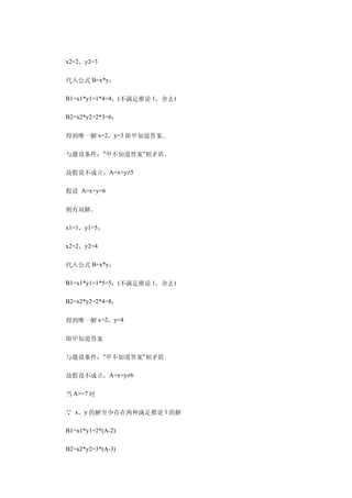 　　x2=2，y2=3

　　代入公式 B=x*y：

　　B1=x1*y1=1*4=4；(不满足推论 1，舍去)

　　B2=x2*y2=2*3=6；

　　得到唯一解 x=2，y=3 即甲知道答案。

　　与题设条件："甲不知道答案"相矛盾，

　　故假设不成立，A=x+y≠5

　　假设 A=x+y=6

　　则有双解。

　　x1=1，y1=5；

　　x2=2，y2=4

　　代入公式 B=x*y：

　　B1=x1*y1=1*5=5；(不满足推论 1，舍去)

　　B2=x2*y2=2*4=8；

　　得到唯一解 x=2，y=4

　　即甲知道答案

　　与题设条件："甲不知道答案"相矛盾

　　故假设不成立，A=x+y≠6

　　当 A>=7 时

　　∵ x，y 的解至少存在两种满足推论 1 的解

　　B1=x1*y1=2*(A-2)

　　B2=x2*y2=3*(A-3)
 