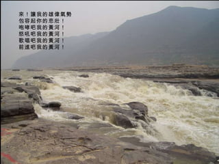 來！讓我的雄偉氣勢  包容起你的悲壯！  咆哮吧我的黃河！  怒吼吧我的黃河！  歌唱吧我的黃河！  前進吧我的黃河！  