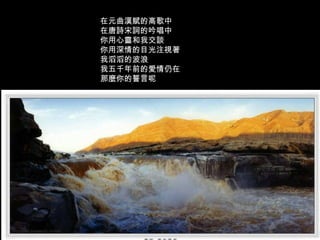 在元曲漢賦的高歌中  在唐詩宋詞的吟唱中  你用心靈和我交談  你用深情的目光注視著  我滔滔的波浪  我五千年前的愛情仍在  那麼你的誓言呢  