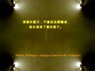 Music: Rodrigo—Adagio Concerto De Aranjuez 清澈的藍天，不會因為雲飄過， 就永遠烙下雲的影子。   