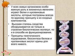 У всех  живых организмов  особо важную роль в жизненных явлениях играют белки и нуклеиновые кислоты, которые построены всегда по единому принципу и из сходных компонентов. Высокая степень сходства обнаруживается не только в строении биологических молекул, но и в способе их функционирования.  Принципы генетического кодирования, биосинтеза белков и нуклеиновых кислот едины для всего живого. 