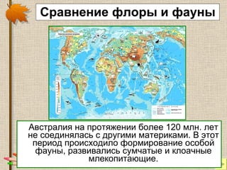 Сравнение флоры и фауны Австралия на протяжении более 120 млн. лет не соединялась с другими материками. В этот период происходило формирование особой фауны, развивались сумчатые и клоачные млекопитающие. 
