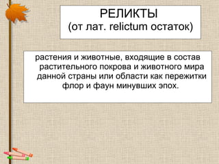 РЕЛИКТЫ  (от лат. relictum остаток) растени я  и животны е , входящие в состав растительного покрова и животного мира данной страны или области как пережитки флор и фаун минувших эпох.  