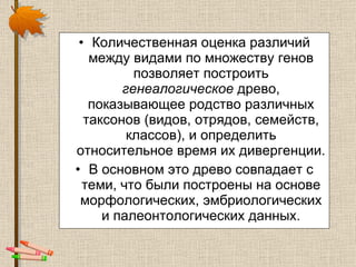 Количественная оценка различий между видами по множеству генов позволяет построить  генеалогическое  древо, показывающее родство различных таксонов (видов, отрядов, семейств, классов), и определить относительное время их дивергенции.  В основном это древо совпадает с теми, что были построены на основе морфологических, эмбриологических и палеонтологических данных. 