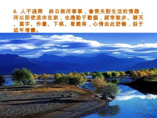 6.  人不過閑　終日無所事事，會喪失對生活的情趣，所以即使退休在家，也應勤于動腦，經常散步、聊天、寫字、作畫、下棋、看戲等，心情由此舒暢，益于延年增壽。 