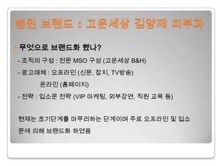 병원 브랜드 : 고운세상김양제 피부과• 무엇으로 브랜드화 했나?  - 조직의 구성 : 전문 MSO 구성 (고운세상B&H)  - 광고매체 : 오프라인 (신문, 잡지, TV방송)온라인 (홈페이지) - 전략 : 입소문 전략 (VIP마케팅, 외부강연, 직원 교육등) 현재는 초기단계를 마무리하는 단계이며 주로 오프라인 및 입소문에 의해 브랜드화 하였음 