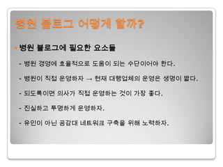 병원 블로그 어떻게 할까?• 병원 블로그에 필요한 요소들- 병원 경영에 효율적으로 도움이 되는 수단이어야 한다. - 병원이 직접 운영하자 -> 현재 대행업체의 운영은 생명이 짧다.- 되도록이면 의사가 직접 운영하는 것이 가장 좋다.- 진실하고 투명하게 운영하자.- 유인이 아닌 공감대 네트워크 구축을 위해 노력하자.