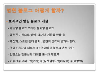 병원 블로그 어떻게 할까?•효과적인 병원 블로그 개설- 가입형블로그 보다는 설치형블로그- 글은 주기적으로 발행 : 초기에 기준을 만들 것  - 짜집기, 스크랩 절대 금지 : 병원의 생각이 담겨야 한다.- 댓글= 공감대 네트워크 :댓글이곧 블로그 홍보 수단 - 컨텐츠는전문성과 재미를 동시에 담도록 - 기승전결 유지: 기(인사) 승(질환설명) 전(예방법) 결(예방법)