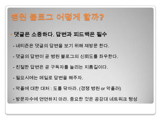 병원 블로그 어떻게 할까?•댓글은소중하다. 답변과 피드백은 필수- 네티즌은 댓글의 답변을 보기 위해 재방문 한다. - 댓글의답변이 곧 병원 블로그의 신뢰도를 좌우한다.- 친절한 답변은 곧 구독자를 늘리는 지름길이다.- 필요시에는메일로 답변을 해주자.- 악플에대한 대처 : 도를 닦아라. (경쟁 병원 or 악플러)- 방문자수에 연연하지 마라. 중요한 것은 공감대 네트워크 형성