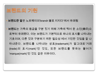브랜드의 기원• 브랜드란 말은 노르웨이의‘brandr:불로 지지다’에서 유래됨• 브랜드는 가축의 등급을 구분 짓기 위해 가축에 찍어 둔 소인(燒印)으로부터 유래했다. 이는 브랜드가 기본적으로 하나의 표시를 나타내는 기호이며, 다른 것과 구분하기 위한 필요성 에서 기인한 것임을 잘 나타내준다. 브랜드를 나타내는 상표(trademark)가 말그대로‘거래(trade)의 표시(mark)’인 것도, 또한 브랜드를 뜻하는 불어가‘marque(mark)’인 것도 같은 이유이다.