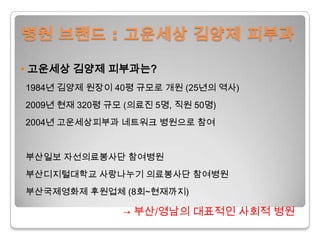병원 브랜드 : 고운세상김양제 피부과• 고운세상김양제 피부과는?1984년 김양제 원장이 40평 규모로 개원 (25년의 역사) 2009년 현재 320평 규모 (의료진 5명, 직원 50명)  2004년 고운세상피부과 네트워크 병원으로 참여  부산일보 자선의료봉사단 참여병원부산디지털대학교 사랑나누기 의료봉사단 참여병원부산국제영화제 후원업체 (8회~현재까지)-> 부산/영남의 대표적인 사회적 병원