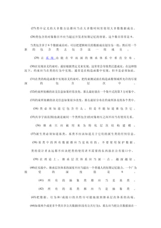 　 　 (27) 类 中 定 义 的 大 多 数 方 法 都 应 当 在 大 多 数 时 间 里 使 用 大 多 数 数 据 成 员 。

　　 (28) 类包含的对象数目不应当超过开发者短期记忆的容量。这个数目常常是 6 。

　　当类包含多于 6 个数据成员时，可以把逻辑相关的数据成员划分为一组，然后用一个
新  的 包   含   类  去  包 含  这  一  组 成  员  。

　 　 (29) 让 系 统 功 能 在 窄 而 深 的 继 承 体 系 中 垂 直 分 布 。

　　(30)在实现语义约束时，最好根据类定义来实现。这常常会导致类泛滥成灾，在这种情
况 下， 约束 应当 在类 的行 为中 实现 ，通 常是 在构 造函 数中 实现 ，但 不是 必须 如此 。

　　(31)在类的构造函数中实现语义约束时，把约束测试放在构造函数领域所允许的尽量
深       的    包    含     层    次     中    。

　　(32)约束所依赖的语义信息如果经常改变，那么最好放在一个集中式的第 3 方对象中。

　　(33)约束所依赖的语义信息如果很少改变，那么最好分布在约束所涉及的各个类中。

　 　 (34) 类 必 须 知 道 它 包 含 什 么 ， 但 是 不 能 知 道 谁 包 含 它 。

　　 (35) 共享字面范围 ( 也就是被同一个类所包含 ) 的对象相互之间不应当有使用关系。

　 　     (36) 继 承 只 应 被 用 来 为 特 化 层 次 结 构 建 模 。


　 　 (37) 派 生 类 必 须 知 道 基 类 ， 基 类 不 应 该 知 道 关 于 它 们 的 派 生 类 的 任 何 信 息 。

　 　 (38) 基 类 中 的 所 有 数 据 都 应 当 是 私 有 的 ， 不 要 使 用 保 护 数 据 。

　　类的设计者永远都不应该把类的使用者不需要的东西放在公有接口中。

　 　 (39) 在 理 论 上 ， 继 承 层 次 体 系 应 当 深 一 点 ， 越 深 越 好 。

　　(40)在实践中，继承层次体系的深度不应当超出一个普通人的短期记忆能力。一个广为
接      受    的    深    度    值   是     6   。

　   　    (41)   所   有   的   抽   象   类    都   应    当   是    基   类    。

　   　    (42)   所   有   的   基   类   都    应   当    是   抽    象   类    。

　 　 (43) 把 数 据 、 行 为 和 / 或 接 口 的 共 性 尽 可 能 地 放 到 继 承 层 次 体 系 的 高 端 。

　　(44)如果两个或更多个类共享公共数据(但没有公共行为)，那么应当把公共数据放在一
 