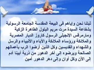 ثبتنا نحن وإياهم فى البيعة المقدسة الجامعة الرسولية بشفاعة السيدة مرت مريم البتول الطاهرة الزكية ومارمرقس الإنجيلى الرسول كاروز الديار المصرية والملائكة ورؤساء الملائكة والآباء والأنبياء والرسل والشهداء والقديسين وكل الذين أرضوا الرب بأعمالهم الصالحة ويرضوه إلى آخر الدهور من ذرية أبينا آدم إلى الآن وكل أوان وإلى دهر الدهور آمين  