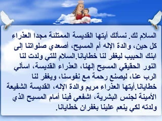 السلام لك .  نسألك أيتها القديسة الممتلئة مجدا العذراء كل حين، والدة الإله أم المسيح، أصعدي صلواتنا إلى ابنك الحبيب ليغفر لنا خطايانا . السلام للتي ولدت لنا النور الحقيقي المسيح إلهنا، العذراء القديسة، اسألي الرب عنا، ليصنع رحمة مع نفوسنا، ويغفر لنا خطايانا . أيتها العذراء مريم والدة الإله، القديسة الشفيعة الأمينة لجنس البشرية، اشفعي فينا أمام المسيح الذي ولدته لكي ينعم علينا بغفران خطايانا .  