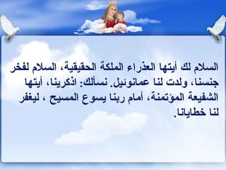 السلام لك أيتها العذراء الملكة الحقيقية، السلام لفخر جنسنا، ولدت لنا عمانوئيل .  نسألك :  اذكرينا، أيتها الشفيعة المؤتمنة، أمام ربنا يسوع المسيح ، ليغفر لنا خطايانا . 