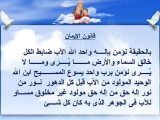 بالحقيقة نؤمن بإل ــــ ه واحد الله الآب ضابط الكل خالق السماء والأرض   مـــــــا يُـــــرى ومـ ــ ـــا لا يُـــــرى   نؤمن برب واحد يسوع المس ـــــــ يح ابن الله   الوحيد   المولود من الآب   قبل كل الدهور  ن ــ ور من نور إله حق من إله حق مولود غير مخلوق مس ـــ اوٍِ للآب فى الجوه ر  الذى به كان كل ش ــــئ قانون الإيمان 