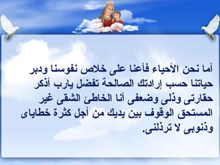 أما نحن الأحياء فأعنا على خلاص نفوسنا ودبر حياتنا حسب إرادتك الصالحة تفضل يارب أذكر حقارتى وذلى وضعفى أنا الخاطئ الشقى غير المستحق الوقوف بين يديك من أجل كثرة خطاياى وذنوبى لا ترذلنى . 