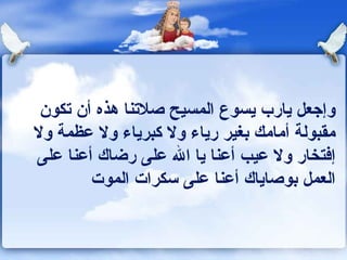 وإجعل يارب يسوع المسيح صلاتنا هذه أن تكون مقبولة أمامك بغير رياء ولا كبرياء ولا عظمة ولا إفتخار ولا عيب أعنا يا الله على رضاك أعنا على العمل بوصاياك أعنا على سكرات الموت 