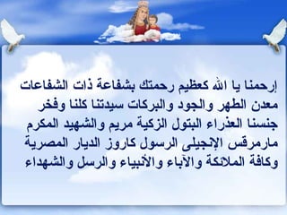 إرحمنا يا الله كعظيم رحمتك بشفاعة ذات الشفاعات معدن الطهر والجود والبركات سيدتنا كلنا وفخر جنسنا العذراء البتول الزكية مريم والشهيد المكرم مارمرقس الإنجيلى الرسول كاروز الديار المصرية وكافة الملائكة والآباء والأنبياء والرسل والشهداء 