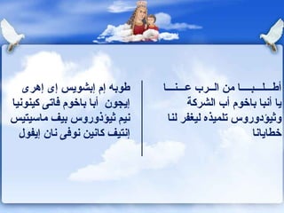 طوبه إم إبشويس إى إهرى إيجون   أبا باخوم  ف اتى كينونيا نيم ثيؤذوروس بيف ماسيتيس إنتيف كانين نوفى نان إيفول أطـــلـــبــــا من الــرب عـــنـــا يا أنبا باخوم أب الشركة وثيؤدوروس تلميذه ليغفر لنا خطايانا 