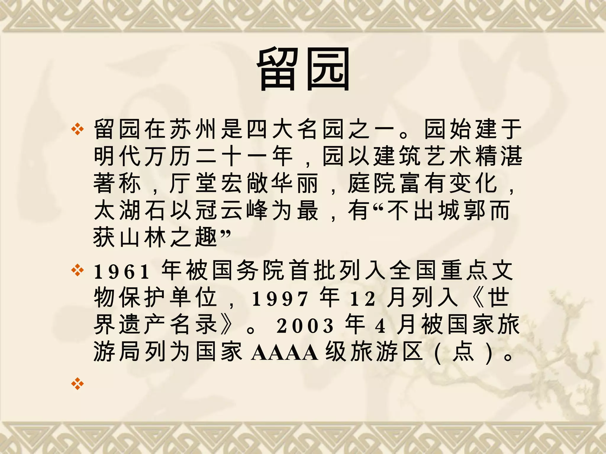 留园 留园在苏州是四大名园之一。园始建于明代万历二十一年，园以建筑艺术精湛著称，厅堂宏敞华丽，庭院富有变化，太湖石以冠云峰为最，有“不出城郭而获山林之趣” 1961 年被国务院首批列入全国重点文物保护单位， 1997 年 12 月列入《世界遗产名录》。 2003 年 4 月被国家旅游局列为国家 AAAA 级旅游区（点）。  