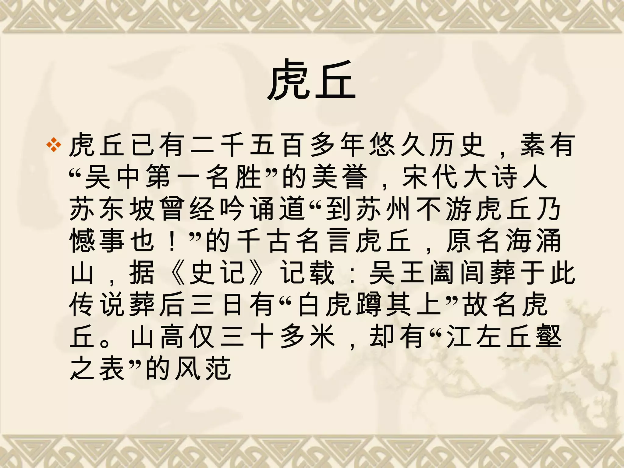 虎丘 虎丘已有二千五百多年悠久历史，素有“吴中第一名胜”的美誉，宋代大诗人苏东坡曾经吟诵道“到苏州不游虎丘乃憾事也！”的千古名言虎丘，原名海涌山，据《史记》记载：吴王阖闾葬于此。传说葬后三日有“白虎蹲其上”故名虎丘。山高仅三十多米，却有“江左丘壑之表”的风范 