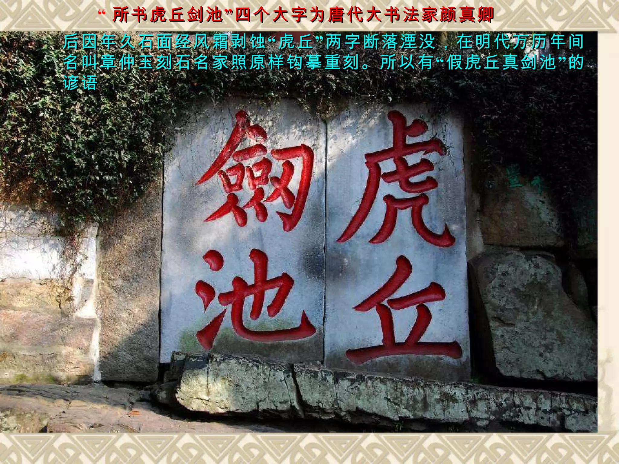 “ 所书虎丘剑池”四个大字为唐代大书法家颜真卿 后因年久石面经风霜剥蚀“虎丘”两字断落湮没，在明代万历年间 名叫章仲玉刻石名家照原样钩摹重刻。所以有“假虎丘真剑池”的 谚语 
