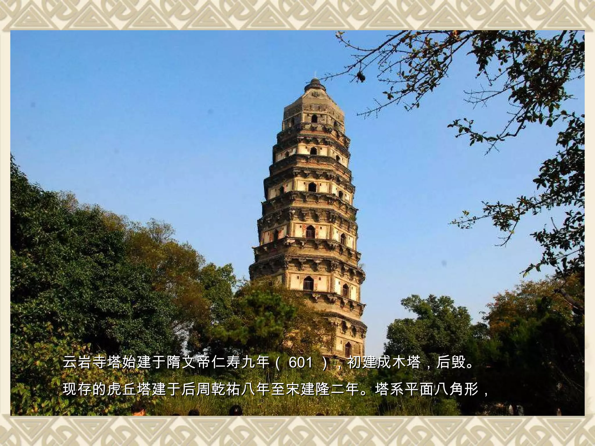 云岩寺塔始建于隋文帝仁寿九年（ 601 ），初建成木塔，后毁。 现存的虎丘塔建于后周乾祐八年至宋建隆二年。塔系平面八角形， 