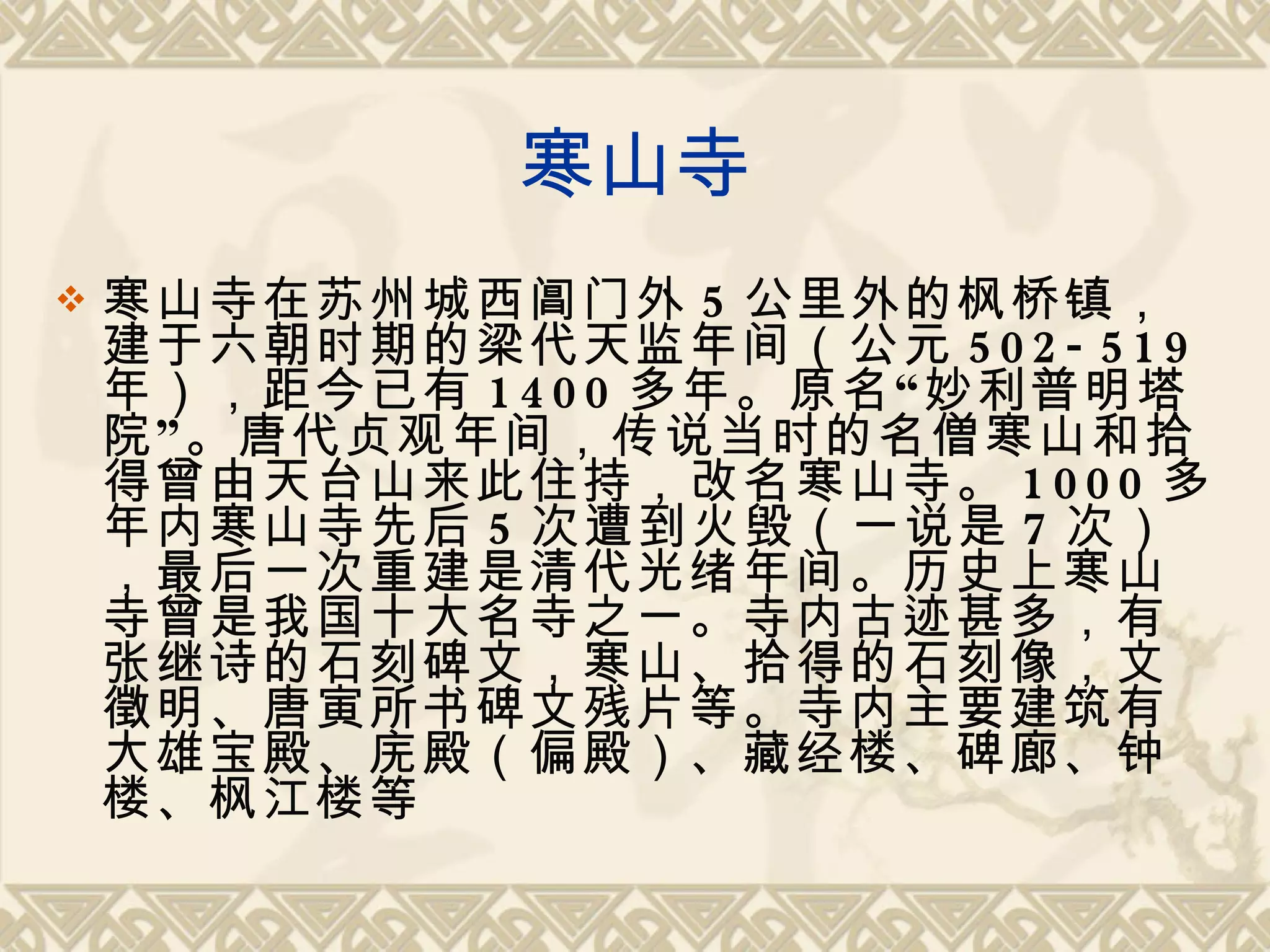 寒山寺 寒山寺在苏州城西阊门外 5 公里外的枫桥镇，建于六朝时期的梁代天监年间（公元 502-519 年），距今已有 1400 多年。原名“妙利普明塔院”。唐代贞观年间，传说当时的名僧寒山和拾得曾由天台山来此住持，改名寒山寺。 1000 多年内寒山寺先后 5 次遭到火毁（一说是 7 次），最后一次重建是清代光绪年间。历史上寒山寺曾是我国十大名寺之一。寺内古迹甚多，有张继诗的石刻碑文，寒山、拾得的石刻像，文徵明、唐寅所书碑文残片等。寺内主要建筑有大雄宝殿、庑殿（偏殿）、藏经楼、碑廊、钟楼、枫江楼等 