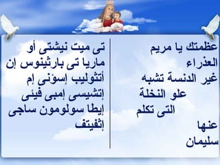‫تى ميت نيشتى أو‬        ‫عظمتك يا مريم‬
‫ماريا تى بارثينو س إن‬              ‫العذراء‬
    ‫أتثوليب إسؤنى إ م‬    ‫غير الدنسة تشبه‬
   ‫إتشيسى إمبى فيئى‬      ‫علو النخلة‬
‫إيطا سولومون ساجى‬       ‫التى تكلم‬
              ‫إثفيتف‬                  ‫عنها‬
                                   ‫سليما ن‬
 