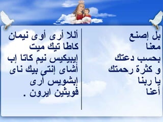 ‫ألل أرى أوى نيمان‬         ‫بل إصنع‬
      ‫كاطا تيك ميت‬             ‫معنا‬
‫إيبيكيس نيم كاتا إب‬    ‫بحسب دعتك‬
‫أشاى إنتى بيك ناى‬     ‫و كثرة رحمتك‬
      ‫إبشويس أرى‬            ‫يا ربنا‬
    ‫فويثين ايرون .‬             ‫أعنا‬
 
