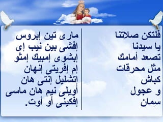 ‫مارى تين إبروس‬      ‫فلتكن صلتنا‬
  ‫إفشى بين نيب إى‬         ‫يا سيدنا‬
 ‫إبشوى إمبيك إمثو‬      ‫تصعد أمامك‬
    ‫إم إفريتى إنهان‬   ‫مثل محرقات‬
   ‫إتشليل إنتى هان‬           ‫كباش‬
‫أويلى نيم هان ماسى‬        ‫و عجول‬
    ‫إفكينى أو أوت.‬           ‫سمان‬
                                ‫ِ‬
 