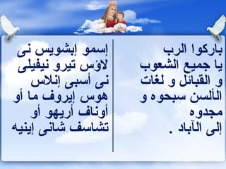 ‫إسمو إبشويس نى‬          ‫باركوا الرب‬
 ‫لسؤس تيرو نيفيلى‬    ‫يا جميع الشعوب‬
    ‫نى أسبى إنلس‬     ‫و القبائل و لغات‬
‫هوس إيروف ما أو‬      ‫الألسن سبحوه و‬
    ‫أوناف أريهو أو‬             ‫مجدوه‬
‫تشاسف شانى إينيه‬          ‫إلى الآباد .‬
 