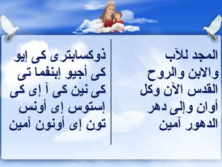 ‫ذوكسابترى كى إيو‬         ‫المجد للب‬
  ‫كى أجيو إبنفما تى‬    ‫والبن والروح‬
‫كى نين كى آ إى كى‬     ‫القدس الن وكل‬
  ‫إستوس إى أونس‬        ‫أوان وإلى دهر‬
‫تون إى أونون آمين‬        ‫الدهور آمين‬
 