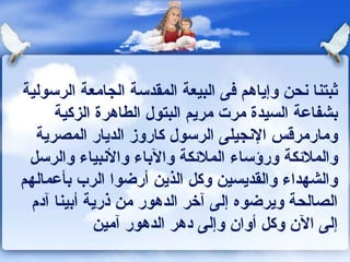‫ثبتنا ونحن وإياهم كفى البيعة المقدسة الجامعة الرسولية‬
      ‫بشفاعة السيدة مرت مريم البتول الطاهرة الزكية‬
   ‫ومارمرقس الونجيلى الرسول كاروز الديار المصرية‬
 ‫والملكئكة ورؤساء الملكئكة والباء والونبياء والرسل‬
‫والشهداء والقديسين وكل الذين أرضوا الرب بأعمالهم‬
  ‫الصالحة ويرضوه إلى آخر الدهور من ذرية أبينا آدم‬
             ‫إلى الن وكل أوان وإلى دهر الدهور آمين‬
 
