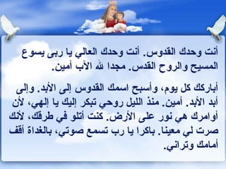 ‫أونت وحدك القدوس. أونت وحدك العالي يا ربى يسوع‬
         ‫المسيح والروح القدس. مجدا ل الب أمين.‬
  ‫أباركك كل يوم، وأسبح اسمك القدوس إلى البد. وإلى‬
‫أبد البد. أمين. منذ الليل روحي تبكر إليك يا إلهي، لن‬
‫أوامرك هي ونور على الرض. كنت أتلو كفي ـطرقك، لونك‬
‫صرت لي معينا. باكرا يا رب تسمع صوتي، بالغداة أقف‬
                                     ‫أمامك وتراوني.‬
 