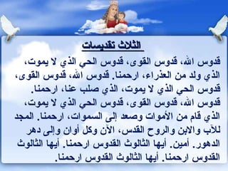 ‫الثلث تقديسات‬
  ‫قدوس ال، قدوس القوى، قدوس الحي الذي ل يموت،‬
‫الذي ولد من العذراء، ارحمنا. قدوس ال، قدوس القوى،‬
    ‫قدوس الحي الذي ل يموت، الذي صلب عنا، ارحمنا.‬
  ‫قدوس ال، قدوس القوى، قدوس الحي الذي ل يموت،‬
‫الذي قام من الموات وصعد إلى السموات، ارحمنا. المجد‬
   ‫للب والبن والروح القدس، الن وكل أوان وإلى دهر‬
 ‫الدهور. أمين. أيها الثالوث القدوس ارحمنا. أيها الثالوث‬
           ‫القدوس ارحمنا. أيها الثالوث القدوس ارحمنا.‬
 