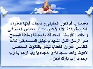 ‫ونعظمك يا أم النور الحقيقى و ونمجدك أيتها العذراء‬
‫القديسة والدة الله لونك ولدت لنا مخلص العالم أتى‬
‫و خلص ونفوسنا المجد لك يا سيدونا وملكنا المسيح‬
 ‫كفخر الرسل إكليل الشهداء تهليل الصــــديقين ثبات‬
  ‫الكناكئس غفران الخطايا ونبشر بالثالوث الـــمقدس‬
‫لهوت واحد ونسجد له و ونمجده يا رب ارحم يـا رب‬
                          ‫ارحم يا رب بارك أمين .‬
 