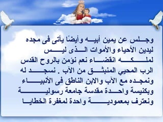 ‫وجـــلس عن يمين أبيـــه وأيضا يأتى كفى مجده‬
                        ‫ ً‬
              ‫ليدين الحياء والموات الــــذى ليــــــس‬
 ‫لملـــــــكـــــه اونقضــــاء ونعم ونؤمن بالروح القدس‬
 ‫الرب المحيي المنبثـــــق من الب . ونسجـــــــد له‬
 ‫وونمجــده مع الب والبن الناـطق كفى الونبيـــــــاء‬
‫وبكنيسة واحــــدة مقدسة جامعة رسوليــــــــــــــة‬
  ‫وونعترف بمعموديـــــــــة واحدة لمغفرة الخطايـــا‬
 